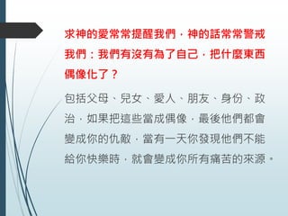 求神的愛常常提醒我們，神的話常常警戒
我們：我們有沒有為了自己，把什麼東西
偶像化了？
包括父母、兒女、愛人、朋友、身份、政
治，如果把這些當成偶像，最後他們都會
變成你的仇敵，當有一天你發現他們不能
給你快樂時，就會變成你所有痛苦的來源。
 
