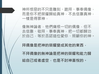 神所恨惡的不只是雕刻、跪拜、事奉偶像，
而是你不把榮耀歸給真神，不去信靠真神，
一樣是得罪神，
像無神論者，他們痛恨一切的偶像，但不
去信靠、敬拜、事奉真神，把一切都歸功
於自己，等於否認這位愛你、照顧你的神。
拜偶像是把神的榮耀變成其他的東西，
不拜偶像的無神論是把神的榮耀和能力歸
給自己或者虛空，也是不討神喜悅的。
 