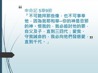 “ 申命記 5章9節
「不可跪拜那些像，也不可事奉
他，因為我耶和華─你的神是忌邪
的神。恨我的，我必追討他的罪，
自父及子，直到三四代；愛我、
守我誡命的，我必向他們發慈愛，
直到千代。」 ”
 