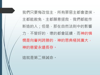 我們只要悔改信主，所有罪惡主都會塗抹，
主都能赦免、主都願意拯救，我們都能作
新造的人；但是，那在自然法則中的影響
力，不管好的、壞的都會延續，而神的憐
憫是向審判誇勝的，神的恩典極其廣大，
神的慈愛永遠長存。
這就是第二條誡命。
 