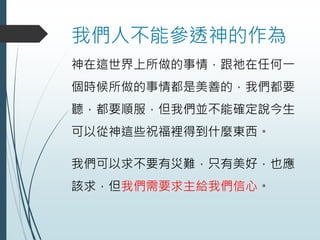 我們人不能參透神的作為
神在這世界上所做的事情，跟祂在任何一
個時候所做的事情都是美善的，我們都要
聽，都要順服，但我們並不能確定說今生
可以從神這些祝福裡得到什麼東西。
我們可以求不要有災難，只有美好，也應
該求，但我們需要求主給我們信心。
 