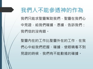 我們人不能參透神的作為
我們只能求聖靈幫助我們，聖靈在我們心
中見證，給我們確據、憑據，告訴我們：
我們信的沒有錯。
聖靈內在的工作比聖靈外在的工作，在我
們心中給我們把握、確據，使眼睛看不到
見證的時候，我們有不能動搖的確據。
 