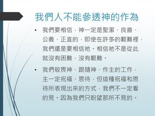 我們人不能參透神的作為
• 我們要相信，神一定是聖潔、良善、
公義、正直的，即使在許多的艱難裡，
我們還是要相信祂。相信祂不是從此
就沒有困難、沒有艱難。
• 我們敬畏神、跟隨神、作主的工作，
主一定祝福、恩待，但這種祝福和恩
待所表現出來的方式，我們不一定看
的見。因為我們只盼望那所不見的。
 