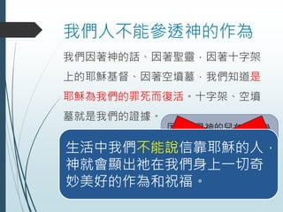 我們人不能參透神的作為
我們因著神的話、因著聖靈，因著十字架
上的耶穌基督、因著空墳墓，我們知道是
耶穌為我們的罪死而復活。十字架、空墳
墓就是我們的證據。
因為他是神的兒女、因為
他是敬畏神，因為他是神
的僕人，所以他不會得癌
症、不會倒楣、不會辛苦
不是的!!!生活中我們不能說信靠耶穌的人，
神就會顯出祂在我們身上一切奇
妙美好的作為和祝福。
 