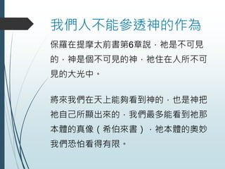 我們人不能參透神的作為
保羅在提摩太前書第6章說，祂是不可見
的，神是個不可見的神，祂住在人所不可
見的大光中。
將來我們在天上能夠看到神的，也是神把
祂自己所顯出來的，我們最多能看到祂那
本體的真像（希伯來書），祂本體的奧妙
我們恐怕看得有限。
 