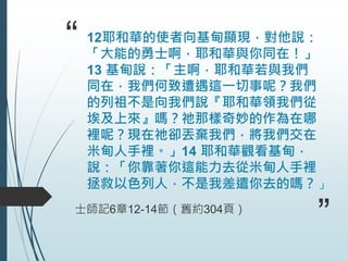 “ 12耶和華的使者向基甸顯現，對他說：
「大能的勇士啊，耶和華與你同在！」
13 基甸說：「主啊，耶和華若與我們
同在，我們何致遭遇這一切事呢？我們
的列祖不是向我們說『耶和華領我們從
埃及上來』嗎？祂那樣奇妙的作為在哪
裡呢？現在祂卻丟棄我們，將我們交在
米甸人手裡。」14 耶和華觀看基甸，
說：「你靠著你這能力去從米甸人手裡
拯救以色列人，不是我差遣你去的嗎？」
士師記6章12-14節（舊約304頁）
”
 