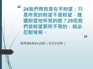 “ 24我們得救是在乎盼望；只
是所見的盼望不是盼望，誰
還盼望他所見的呢？25但我
們若盼望那所不見的，就必
忍耐等候。
羅馬書8章24-25節（新約218頁） ”
 