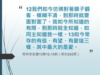 “ 12我們如今彷彿對著鏡子觀
看，模糊不清，到那時就要
面對面了。我如今所知道的
有限，到那時就全知道，如
同主知道我一樣。13如今常
存的有信、有望、有愛這三
樣，其中最大的是愛。
哥林多前書13章12-13節（新約242頁）
”
 