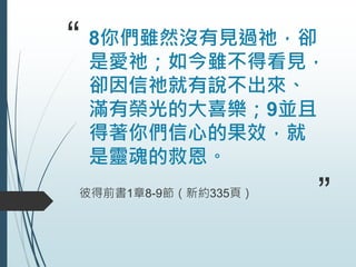“ 8你們雖然沒有見過祂，卻
是愛祂；如今雖不得看見，
卻因信祂就有說不出來、
滿有榮光的大喜樂；9並且
得著你們信心的果效，就
是靈魂的救恩。
彼得前書1章8-9節（新約335頁）
”
 