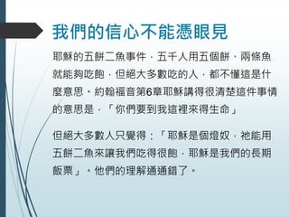 我們的信心不能憑眼見
耶穌的五餅二魚事件，五千人用五個餅、兩條魚
就能夠吃飽，但絕大多數吃的人，都不懂這是什
麼意思。約翰福音第6章耶穌講得很清楚這件事情
的意思是，「你們要到我這裡來得生命」
但絕大多數人只覺得：「耶穌是個燈奴，祂能用
五餅二魚來讓我們吃得很飽，耶穌是我們的長期
飯票」。他們的理解通通錯了。
 