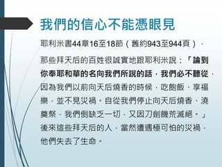 我們的信心不能憑眼見
耶利米書44章16至18節（舊約943至944頁），
那些拜天后的百姓很誠實地跟耶利米說：「論到
你奉耶和華的名向我們所說的話，我們必不聽從，
因為我們以前向天后燒香的時候，吃飽飯、享福
樂，並不見災禍。自從我們停止向天后燒香、澆
奠祭，我們倒缺乏一切，又因刀劍饑荒滅絕。」
後來這些拜天后的人，當然遭遇極可怕的災禍，
他們失去了生命。
 