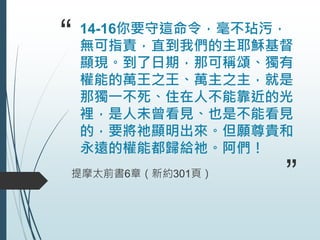“ 14-16你要守這命令，毫不玷污，
無可指責，直到我們的主耶穌基督
顯現。到了日期，那可稱頌、獨有
權能的萬王之王、萬主之主，就是
那獨一不死、住在人不能靠近的光
裡，是人未曾看見、也是不能看見
的，要將祂顯明出來。但願尊貴和
永遠的權能都歸給祂。阿們！
提摩太前書6章（新約301頁）
”
 