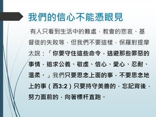我們的信心不能憑眼見
有人只看到生活中的難處，教會的悲哀、基
督徒的失敗等，但我們不要這樣，保羅對提摩
太說：「你要守住這些命令，逃避那些罪惡的
事情，追求公義、敬虔、信心、愛心、忍耐、
溫柔。」我們只要思念上面的事，不要思念地
上的事（西3:2）只要持守美善的，忘記背後，
努力面前的，向著標杆直跑。
 