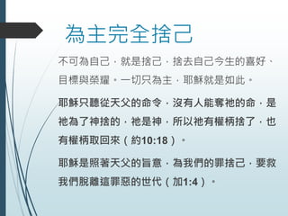 為主完全捨己
不可為自己，就是捨己，捨去自己今生的喜好、
目標與榮耀。一切只為主，耶穌就是如此。
耶穌只聽從天父的命令，沒有人能奪祂的命，是
祂為了神捨的，祂是神，所以祂有權柄捨了，也
有權柄取回來（約10:18）。
耶穌是照著天父的旨意，為我們的罪捨己，要救
我們脫離這罪惡的世代（加1:4）。
 