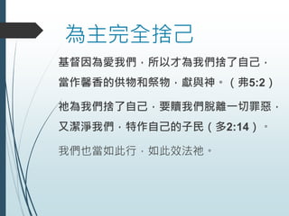 為主完全捨己
基督因為愛我們，所以才為我們捨了自己，
當作馨香的供物和祭物，獻與神。（弗5:2）
祂為我們捨了自己，要贖我們脫離一切罪惡，
又潔淨我們，特作自己的子民（多2:14）。
我們也當如此行，如此效法祂。
 