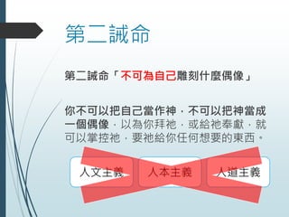 第二誡命
第二誡命「不可為自己雕刻什麼偶像」
你不可以把自己當作神，不可以把神當成
一個偶像，以為你拜祂，或給祂奉獻，就
可以掌控祂，要祂給你任何想要的東西。
人文主義 人本主義 人道主義
 