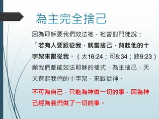 為主完全捨己
因為耶穌要我們效法祂，祂曾對門徒說：
「若有人要跟從我，就當捨己，背起他的十
字架來跟從我。（太16:24；可8:34；路9:23）
願我們都能效法耶穌的樣式，為主捨己，天
天背起我們的十字架，來跟從神。
不可為自己，只能為神做一切的事，因為神
已經為我們做了一切的事。
 