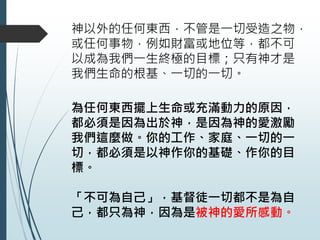神以外的任何東西，不管是一切受造之物，
或任何事物，例如財富或地位等，都不可
以成為我們一生終極的目標；只有神才是
我們生命的根基、一切的一切。
為任何東西擺上生命或充滿動力的原因，
都必須是因為出於神，是因為神的愛激勵
我們這麼做。你的工作、家庭、一切的一
切，都必須是以神作你的基礎、作你的目
標。
「不可為自己」，基督徒一切都不是為自
己，都只為神，因為是被神的愛所感動。
 