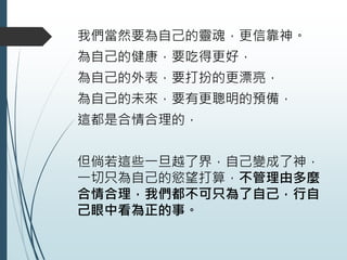 我們當然要為自己的靈魂，更信靠神。
為自己的健康，要吃得更好，
為自己的外表，要打扮的更漂亮，
為自己的未來，要有更聰明的預備，
這都是合情合理的，
但倘若這些一旦越了界，自己變成了神，
一切只為自己的慾望打算，不管理由多麼
合情合理，我們都不可只為了自己，行自
己眼中看為正的事。
 