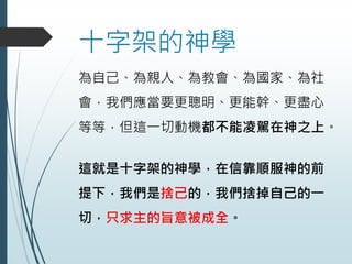 十字架的神學
為自己、為親人、為教會、為國家、為社
會，我們應當要更聰明、更能幹、更盡心
等等，但這一切動機都不能凌駕在神之上。
這就是十字架的神學，在信靠順服神的前
提下，我們是捨己的，我們捨掉自己的一
切，只求主的旨意被成全。
 