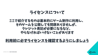COPYRIGHT 2015 @ UNITY TECHNOLOGIES
ライセンスについて
ここで紹介するものは基本的にゲーム制作に利用し、
そのゲームを公開しても問題ありませんが、
クレジット表記が必要になるなど、
やらなければいけないことがあります
利用前に必ずライセンスを確認するようにしましょう
 