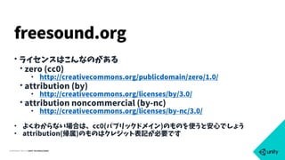 COPYRIGHT 2015 @ UNITY TECHNOLOGIES
• ライセンスはこんなのがある
• zero (cc0)
• http://creativecommons.org/publicdomain/zero/1.0/
• attribution (by)
• http://creativecommons.org/licenses/by/3.0/
• attribution noncommercial (by-nc)
• http://creativecommons.org/licenses/by-nc/3.0/
• よくわからない場合は、cc0(パブリックドメイン)のものを使うと安心でしょう
• attribution(帰属)のものはクレジット表記が必要です
freesound.org
 