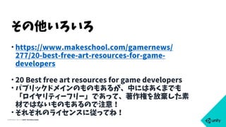COPYRIGHT 2015 @ UNITY TECHNOLOGIES
• https://www.makeschool.com/gamernews/
277/20-best-free-art-resources-for-game-
developers
• 20 Best free art resources for game developers
• パブリックドメインのものもあるが、中にはあくまでも
「ロイヤリティーフリー」であって、著作権を放棄した素
材ではないものもあるので注意！
• それぞれのライセンスに従ってね！
その他いろいろ
 