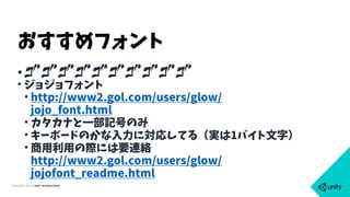 COPYRIGHT 2015 @ UNITY TECHNOLOGIES
•TTTTTTTTTT
• ジョジョフォント
• http://www2.gol.com/users/glow/
jojo_font.html
• カタカナと一部記号のみ
• キーボードのかな入力に対応してる（実は1バイト文字）
• 商用利用の際には要連絡 
http://www2.gol.com/users/glow/
jojofont_readme.html
おすすめフォント
 