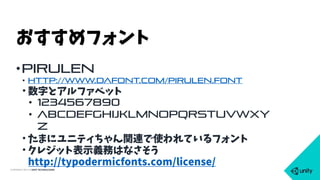 COPYRIGHT 2015 @ UNITY TECHNOLOGIES
•Pirulen
• http://www.dafont.com/pirulen.font
• 数字とアルファベット
• 1234567890
• abcdefghijklmnopqrstuvwxy
z
• たまにユニティちゃん関連で使われているフォント
• クレジット表示義務はなさそう 
http://typodermicfonts.com/license/
おすすめフォント
 