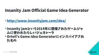 COPYRIGHT 2015 @ UNITY TECHNOLOGIES
• http://www.insanityjam.com/idea/
• insanity jamという2014年に開催されたゲームジャ
ムに使われたらしいジェネレータ
• Orteil’s Game Idea Generatorにインスパイアされ
たもの
Insanity Jam Official Game Idea Generator
 