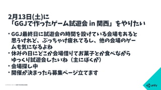 COPYRIGHT 2015 @ UNITY TECHNOLOGIES
• GGJ最終日に試遊会の時間を設けている会場もあると
思うけれど、ぶっちゃけ疲れてるし、他の会場のゲー
ムも気になるよね
• 休みの日にどこか会場借りてお菓子とか食べながら
ゆっくり試遊会したいね（主にぼくが）
• 会場探し中
• 開催が決まったら募集ページ立てます
2月13日(土)に
「GGJで作ったゲーム試遊会 in 関西」をやりたい
 