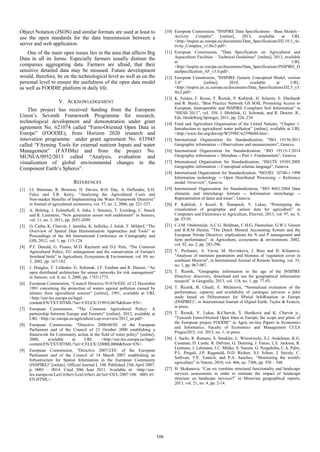 Object Notation (JSON) and similar formats are used at least to
use the open standards for the data transmission between a
server and web application.
One of the main open issues lies in the area that affects Big
Data in all its forms. Especially farmers usually distrust the
companies aggregating data. Farmers are afraid, that their
sensitive detailed data may be misused. Future development
would, therefore, be on the technological level as well as on the
personal level to ensure the usefulness of the open data model
as well as FOODIE platform in daily life.
V. ACKNOWLEDGEMENT
This project has received funding from the European
Union’s Seventh Framework Programme for research,
technological development and demonstration under grant
agreement No. 621074 called “Farm-Oriented Open Data in
Europe” (FOODIE), from Horizon 2020 research and
innovation programme under grant agreement No. 633945
called “FArming Tools for external nutrient Inputs and water
Management” (FATIMa) and from the project No.
MUNI/A/0952/2013 called “Analysis, evaluation and
visualization of global environmental changes in the
Component Earth’s Spheres”.
REFERENCES
[1] I.J. Bateman, R. Brouwer, H. Davies, B.H. Day, A. Deflandre, S.D.
Falco and T.R. Kerry, “Analysing the Agricultural Costs and
Non‐market Benefits of Implementing the Water Framework Directive”
in Journal of agricultural economics, vol. 57, no. 2, 2006, pp. 221-237.
[2] A. Bröring, J. Echterhoff, S. Jirka, I. Simonis, T. Everding, C. Stasch
and R. Lemmens, “New generation sensor web enablement” in Sensors,
vol. 11, no. 3, 2011, pp. 2652-2699.
[3] O. Čerba, K. Charvát, J. Janečka, K. Jedlička, J. Ježek, T. Mildorf, “The
Overview of Spatial Data Harmonisation Approaches and Tools” in
Proceedings of the 4th International Conference on Cartography and
GIS, 2012, vol. 1, pp. 113-124.
[4] P.F. Donald, G. Pisano, M.D. Rayment and D.J. Pain, “The Common
Agricultural Policy, EU enlargement and the conservation of Europe's
farmland birds” in Agriculture, Ecosystems & Environment, vol. 89, no.
3, 2002, pp. 167-182.
[5] J. Douglas, T. Usländer, G. Schimak, J.F. Esteban and R. Denzer, “An
open distributed architecture for sensor networks for risk management”
in Sensors, vol. 8, no. 3, 2008, pp. 1755-1773.
[6] European Commission, “Council Directive 91/676/EEC of 12 December
1991 concerning the protection of waters against pollution caused by
nitrates from agricultural sources“ [online], 1991, available at URL
<http://eur-lex.europa.eu/legal-
content/EN/TXT/HTML/?uri=CELEX:31991L0676&from=EN>.
[7] European Commission, "The Common Agricultural Policy: A
partnership between Europe and Farmers" [online], 2012, available at
URL <http://ec.europa.eu/agriculture/cap-overview/2012_en.pdf>.
[8] European Commission, “Directive 2000/60/EC of the European
Parliament and of the Council of 23 October 2000 establishing a
framework for Community action in the field of water policy” [online],
2000, available at URL <http://eur-lex.europa.eu/legal-
content/EN/TXT/HTML/?uri=CELEX:32000L0060&from=EN>.
[9] European Commission, "Directive 2007/2/EC of the European
Parliament and of the Council of 14 March 2007 establishing an
Infrastructure for Spatial Information in the European Community
(INSPIRE)" [online]. Official Journal L 108. Published 25th April 2007,
p. 0001 – 0014. Cited 30th June 2011. Available at: <http://eur-
lex.europa.eu/LexUriServ/LexUriServ.do?uri=OJ:L:2007:108: 0001:01:
EN:HTML>.
[10] European Commission, "INSPIRE Data Specifications – Base Models –
Activity Complex" [online], 2013, available at URL
<http://inspire.ec.europa.eu/documents/Data_Specifications/D2.10.3_Ac
tivity_Complex_v1.0rc3.pdf>.
[11] European Commission, "Data Specification on Agricultural and
Aquaculture Facilities – Technical Guidelines" [online], 2013, available
at URL
<http://inspire.ec.europa.eu/documents/Data_Specifications/INSPIRE_D
ataSpecification_AF_v3.0.pdf>.
[12] European Commission, "INSPIRE Generic Conceptual Model, version
3.4" [online], 2014, available at URL:
<http://inspire.jrc.ec.europa.eu/documents/Data_Specifications/D2.5_v3.
4rc2.pdf>.
[13] K. Feiden, F. Kruse, T. Řezník, P. Kubíček, H. Schentz, E. Eberhardt
and R. Baritz, “Best Practice Network GS SOIL Promoting Access to
European, Interoperable and INSPIRE Compliant Soil Information” in
“ISESS 2011”, vol. 359, J. Hřebíček, G. Schimak, and R. Denzer, R.,
Eds. Heidelberg:Springer, 2011, pp. 226–234
[14] Food and Agriculture Organisation of the United Nations, “Chapter 1:
Introduction to agricultural water pollution” [online], available at URL
<http://www.fao.org/docrep/W2598E/w2598e04.htm>.
[15] International Organization for Standardization, "ISO 19156:2011
Geographic information -- Observations and measurements", Geneva.
[16] International Organization for Standardization, “ISO 19115-1:2014
Geographic information -- Metadata -- Part 1: Fundamentals”, Geneva.
[17] International Organization for Standardization, “ISO/TS 19103:2005
Geographic information -- Conceptual schema language”, Geneva.
[18] International Organization for Standardization, “ISO/IEC 10746-1:1998
Information technology -- Open Distributed Processing -- Reference
model: Overview”, Geneva.
[19] International Organization for Standardization, “ISO 8601:2004 Data
elements and interchange formats -- Information interchange --
Representation of dates and times”, Geneva.
[20] P. Kubíček, J. Kozel, R. Štampach, V. Lukas, “Prototyping the
visualization of geographic and sensor data for agriculture” in
Computers and Electronics in Agriculture, Elsevier, 2013, vol. 97, no. 9,
pp. 83-91.
[21] C.J.M. Ondersteijn, A.C.G. Beldman, C.H.G. Daatselaar, G.W.J. Giesen
and R.B.M Huirne, “The Dutch Mineral Accounting System and the
European Nitrate Directive: implications for N and P management and
farm performance” in Agriculture, ecosystems & environment, 2002,
vol. 92, no. 2, pp. 283-296.
[22] V. Pechanec, A. Vavra, M. Hovorkova, J. Brus and H. Kilianova,
"Analyses of moisture parameters and biomass of vegetation cover in
southeast Moravia", in International Journal of Remote Sensing, vol. 35,
no. 3, pp. 967-987.
[23] T. Řezník, “Geographic information in the age of the INSPIRE
Directive: discovery, download and use for geographical information
research” in Geografie, 2013, vol. 118, no. 1, pp. 77-93.
[24] T. Řezník, R. Chudý, E. Mičietová, “Normalized evaluation of the
performance, capacity and availability of catalogue services: a pilot
study based on INfrastruture for SPatial InfoRmation in Europe
(INSPIRE)”, in International Journal of Digital Earth, Taylor & Francis,
in press.
[25] T. Řezník, V. Lukas, K.Charvát, Š. Horáková and K. Charvát jr.,
“Towards Farm-Oriented Open Data in Europe: the scope and pilots of
the European project FOODIE” in Agris on-line Papers in Economics
and Informatics, Faculty of Economics and Management CULS
Prague2015, vol. 2015, no. 1, in press.
[26] J. Sachs, R. Remans, S. Smukler, L. Winowiecki, S.J. Andelman, K.G.
Cassman, D. Castle, R. DeFries, G. Denning, J. Fanzo, L.E. Jackson, R.
Leemans, J. Lehmann, J.C. Milder, S. Naeem, G. Nziguheba, C.A. Palm,
P.L. Pingali, J.P. Reganold, D.D. Richter, S.J. Scherr, J. Sircely, C.
Sullivan, T.P. Tomich, and P.A. Sanchez, “Monitoring the world's
agriculture” in Nature, 2010, vol. 466, no. 7306, pp. 558 – 560.
[27] H. Skokanova, “Can we combine structural functionality and landscape
services assessments in order to estimate the impact of landscape
structure on landscape services?” in Moravian geographical reports,
2013, vol. 21, no. 4, pp. 2-14.
106
 