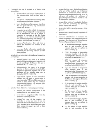  TreatmentPlan that is defined as a feature type
comprising:
o treatmentPlanCode: unique identification of
the treatment plan from the user point of
view;
o description: a brief narrative summary of the
treatment plan content and rationale;
o type: classification of a treatment plan from
the user point of view; any classification
system may be used;
o campaign: a period to which the treatment
plan was designed; typically a campaign may
be an agronomical year or a season; a
campaign is expressed as the TM_Period
data type, i.e. an extent in time limited by
two instances (beginning and ending ), e.g.
between 2015-03-01 and 2015-09-30;
o treatmentPlanCreation: date and time at
which the treatment was inserted in the
database;
o notes: any further information related to the
treatment plan that may help for a better
understanding;
 ProductPreparation that is defined as a feature type
comprising:
o productQuantity: the value of a physical
quantity of the applied product, together with
its unit according to the Measure data type as
defined in ISO/TS 19103 [17];
o solventQuantity: the value of a physical
quantity for the solvent that was applied for
the product application, together with its unit
according to the Measure data type as
defined in ISO/TS 19103 [17];
o safetyPeriod: a period in which a dissolved
product may be used; a safetyPeriod is
expressed as the TM_Period data type, i.e. an
extent in time limited by two instances
(beginning and ending), e.g. between 2015-
03-01 and 2015-03-15;
 Product that is defined as a feature type comprising:
o productCode: unique identification of the
product from the user point of view;
o productName: designation under which the
product is commonly known;
o productType: type of the product, e.g.
pesticide, as a free text since it was not
feasible to provide a common code list of all
types of products, the types of a product vary
from country to country as well as from
farmer to farmer;
o productSubType: more detailed classification
of a type of the product, e.g. biochemical
insecticide, as a free text since it was not
feasible to provide a common code list of all
sub-types of product, the sub-types of
product vary from country to country as well
as from farmer to farmer;
o productKind: origin of a product in the form
of a code list comprising the following
values: organic and mineral;
o description: a brief narrative summary of the
product;
o manufacturer: identification of a producer of
the product;
o nutrients: identification of nutrients, i.e.
chemical elements and compounds that are
necessary for plant growth, defined as the
NutrientsType data type comprising:
 N: the amount of nitrogen, together
with its unit according to the
Measure data type as defined in
ISO/TS 19103 [17];
 P2O5: the amount of phosphorus
pentoxide, together with its unit
according to the Measure data type
as defined in ISO/TS 19103 [17];
 K2O: the amount of potassium
oxide, together with its unit
according to the Measure data type
as defined in ISO/TS 19103 [17];
 MgO: the amount of magnesium
oxide, together with its unit
according to the Measure data type
as defined in ISO/TS 19103 [17];
 CaO: the amount of calcium oxide,
together with its unit according to
the Measure data type as defined in
ISO/TS 19103 [17];
 S: the amount of sulphur, together
with its unit according to the
Measure data type as defined in
ISO/TS 19103 [17];
 Zn: the amount of zinc, together
with its unit according to the
Measure data type as defined in
ISO/TS 19103 [17];
 Cu: the amount of copper, together
with its unit according to the
Measure data type as defined in
ISO/TS 19103 [17];
 Fe: the amount of iron, together
with its unit according to the
104
 