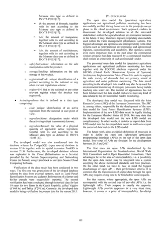 Measure data type as defined in
ISO/TS 19103 [17];
 B: the amount of bismuth, together
with its unit according to the
Measure data type as defined in
ISO/TS 19103 [17];
 Mn: the amount of manganese,
together with its unit according to
the Measure data type as defined in
ISO/TS 19103 [17];
 Mo: the amount of molybdenum,
together with its unit according to
the Measure data type as defined in
ISO/TS 19103 [17];
o safetyInstructions: information on the safe
manipulation with the product;
o storageHandling: information on the safe
storage of the product;
o registrationCode: unique identification of a
product according to the national or any
other relevant registration scheme;
o registerUrl: link to the national or any other
relevant register where the product was
registered;
 ActiveIngredients that is defined as a data type
comprising:
o code: unique identification of an active
ingredient from the national or user point of
view;
o ingredientName: designation under which
the active ingredient is commonly known;
o ingredientAmount: the value of a physical
quantity of applicable active ingredient,
together with its unit according to the
Measure data type as defined in ISO/TS
19103 [17].
The developed model was also transformed into the
database schema for PostgreSQL (open source) database in
version 9.3.6 together with its spatial extension PostGIS in
version 2.1.0. Furthermore, the developed database schema
was replicated in the Cloud (Infrastructure as a Service)
provided by the Poznań Supercomputing and Networking
Center (in Poland) using OpenStack as an Open Source Cloud
Computing Software.
Verification of the data model has been conducted in two
ways. The first one was population of the developed database
schema by data from external systems, such as Land Parcel
Identification System and cadaster. Information of a farmer and
his/her parcels were successfully imported. The second
verification has been conducted through historical data for last
10 years for two farms in the Czech Republic, called Vajglov
(1’089 ha) and Tršice (1’291 ha). Currently, the developed data
model is being verified on the present data for the season 2015.
IV. CONCLUSIONS
The open data model for (precision) agriculture
applications and agricultural pollution monitoring has been
successfully verified during demo tests in the proof-of-concept
phase in the cloud environment. Such approach enables to
disseminate the developed solution to all the interested
stakeholders within the agricultural and environmental domains
in the future. It may, therefore, replace proprietary data models
used within the Farm management information systems. The
biggest advantages are openness and interoperability with other
systems such as (inter)national environmental and agronomical
registers, customizability and scalability. The openness seems
even more important than in the past since the commercial
vendors propose that data measured by a commercial machine
shall remain an ownership of such commercial vendor.
The presented open data model for (precision) agriculture
applications and agricultural pollution monitoring has been
together with the FOODIE platform registered under the
GEOSS (Global Earth Observation System of Systems)
Architecture Implementation Pilot – Phase 8 in order to support
the wide variety of demands that are primary aimed at
agriculture and water pollution monitoring. The data stored
according to the developed data model may also be re-used for
environmental monitoring of nitrogen, potassium, heavy metals
leaching into water etc. The number of applications has not
been limited since the data model enables to store any kind of
data related to the environmental burden monitoring.
The developed data model was discussed with the Joint
Research Centre (JRC) of the European Commission. The JRC
is, among others, responsible for the development of the new
data model for Land Parcel Identification Systems (LPIS).
Implementation of the new LPIS data model is legally binding
for the European Member States till 2018. We may state that
the developed data model and the new LPIS model are
complementary. In other words, it enables to import data from
LPIS model into the developed data model as well as to export
the corrected data back to the LPIS model.
The future work aims at explicit definition of processes in
order to define the open and lightweight application
programming interfaces (APIs) on the top of the open data
model. Two types of APIs are foreseen for the development
between 2015 and 2017.
The first ones are open APIs standardized by the
International Organization for Standardization, World Wide
Web Consortium and/or Open Geospatial Consortium. Their
advantages lie in the area of interoperability, i.e. a possibility
that the open data model may be integrated into a system
accepting the above mentioned standards and best practices.
On the other hand, we have to bear in mind the biggest
disadvantage of open API – their performance criteria. It is
common that the transmission of spatial data through the open
APIs may require a long time to be finished for some requests.
For that reason, where appropriate, the open APIs are
accompanied with the second type of provided APIs, i.e. the
lightweight APIs. Their purpose is exactly the opposite.
Lightweight APIs provide responses in a very short time;
however, it comes at a price of interoperability. JavaScript
105
 