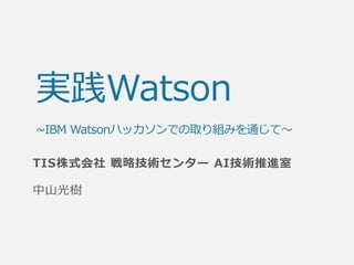 実践Watson
~IBM Watsonハッカソンでの取り組みを通じて～
TIS株式会社 戦略技術センター AI技術推進室
中山光樹
 