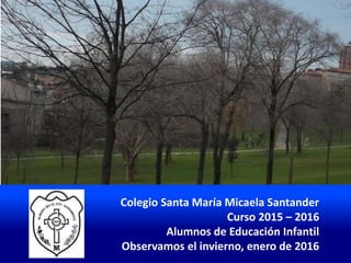 Colegio Santa María Micaela Santander
Curso 2015 – 2016
Alumnos de Educación Infantil
Observamos el invierno, enero de 2016
 
