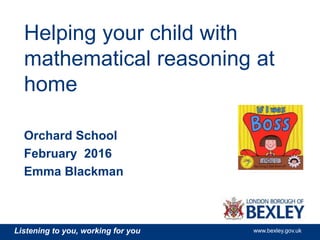 Listening to you, working for you www.bexley.gov.uk
Helping your child with
mathematical reasoning at
home
Orchard School
February 2016
Emma Blackman
 