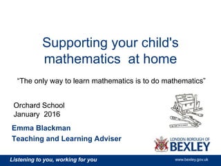 Listening to you, working for you www.bexley.gov.uk
Supporting your child's
mathematics at home
Emma Blackman
Teaching and Learning Adviser
“The only way to learn mathematics is to do mathematics”
Orchard School
January 2016
 