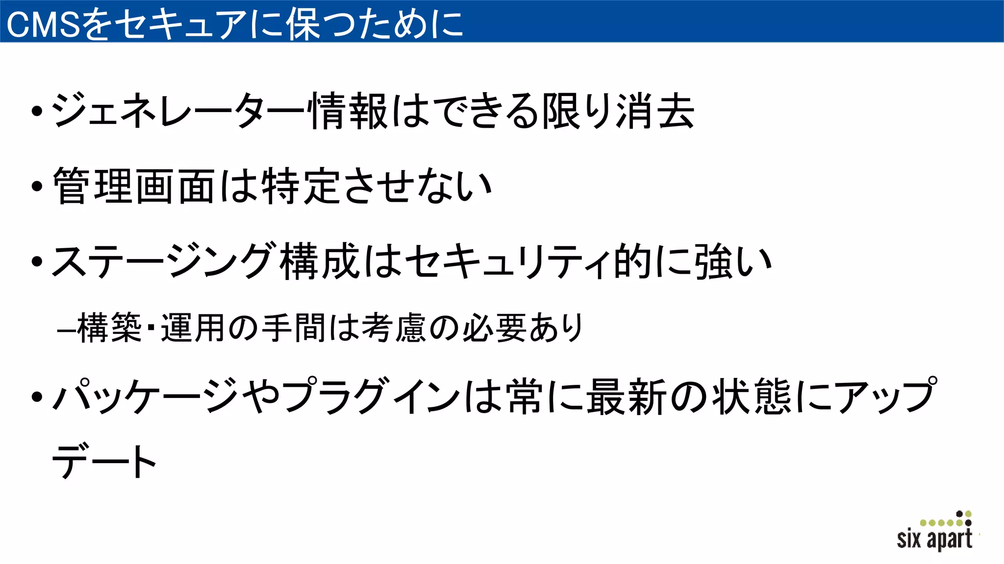 CMSをセキュアに保つために
•ジェネレーター情報はできる限り消去
•管理画面は特定させない
•ステージング構成はセキュリティ的に強い
–構築・運用の手間は考慮の必要あり
•パッケージやプラグインは常に最新の状態にアップ
デート
 