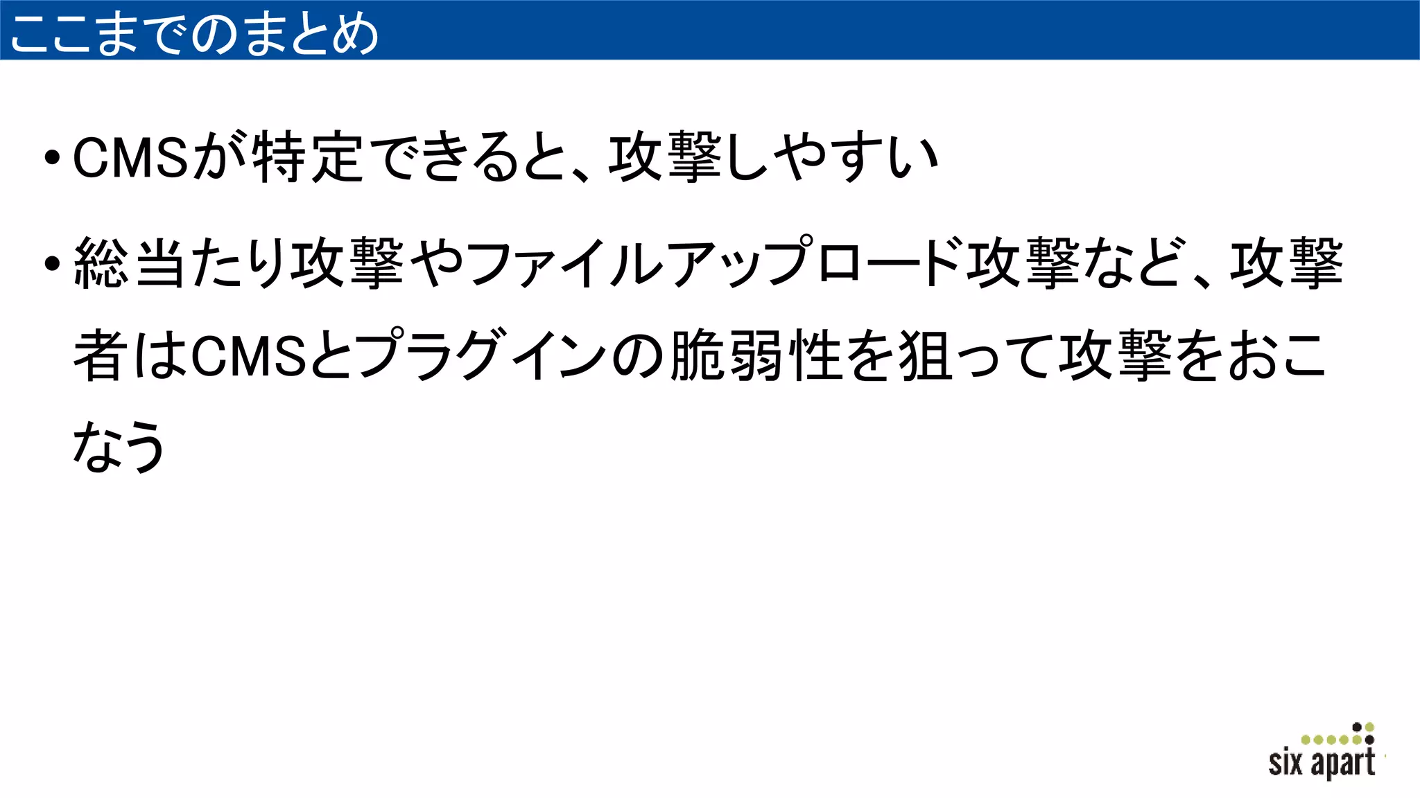 ここまでのまとめ
•CMSが特定できると、攻撃しやすい
•総当たり攻撃やファイルアップロード攻撃など、攻撃
者はCMSとプラグインの脆弱性を狙って攻撃をおこ
なう
 