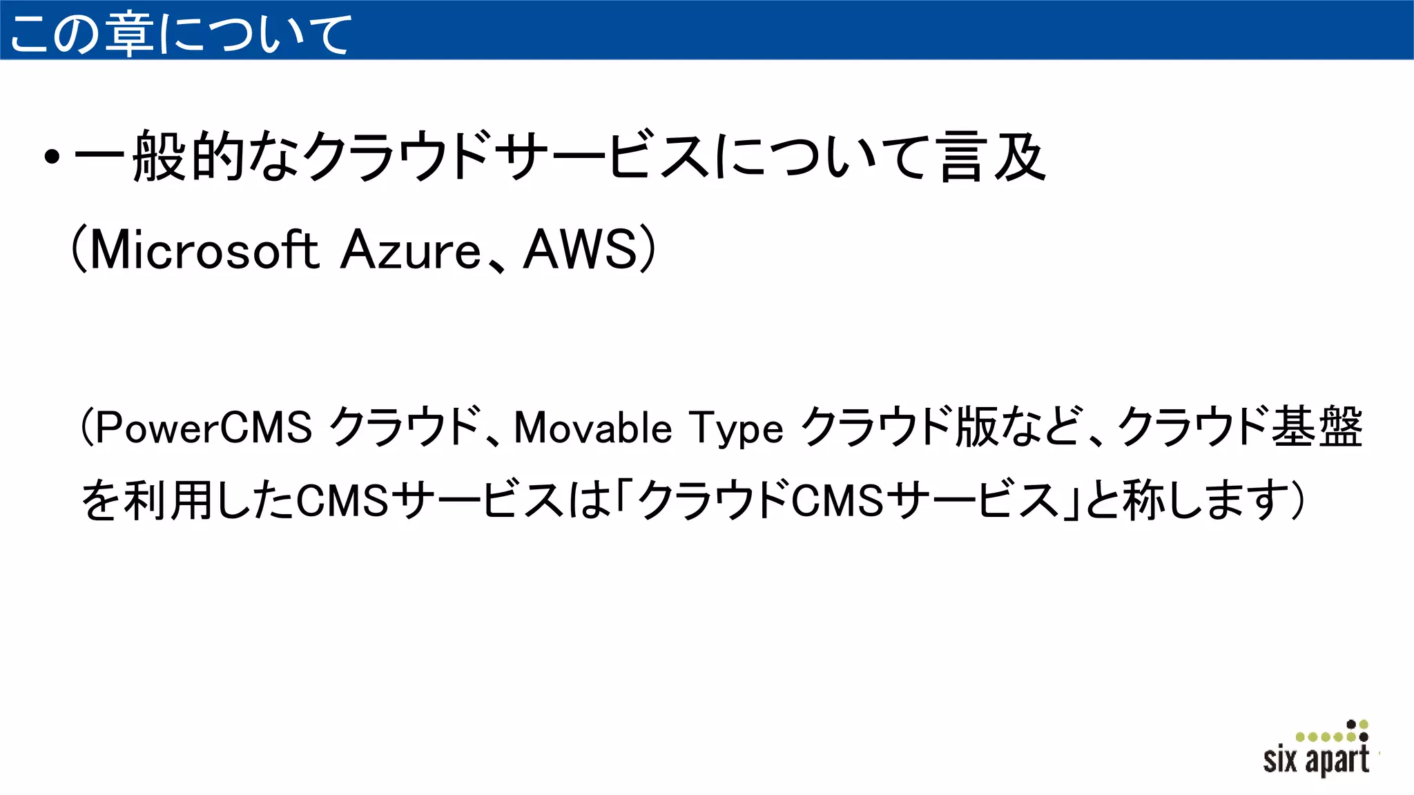 この章について
•一般的なクラウドサービスについて言及
(Microsoft Azure、AWS)
(PowerCMS クラウド、Movable Type クラウド版など、クラウド基盤
を利用したCMSサービスは「クラウドCMSサービス」と称します)
 