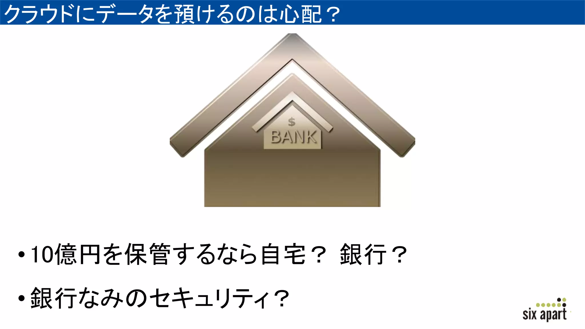 クラウドにデータを預けるのは心配？
•10億円を保管するなら自宅？ 銀行？
•銀行なみのセキュリティ？
 