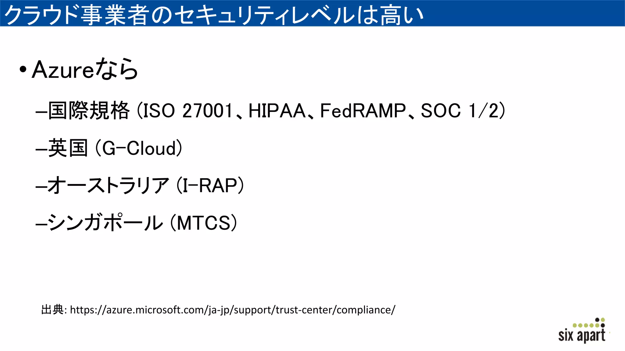 クラウド事業者のセキュリティレベルは高い
•Azureなら
–国際規格 (ISO 27001、HIPAA、FedRAMP、SOC 1/2)
–英国 (G-Cloud)
–オーストラリア (I-RAP)
–シンガポール (MTCS)
出典: https://azure.microsoft.com/ja-jp/support/trust-center/compliance/
 