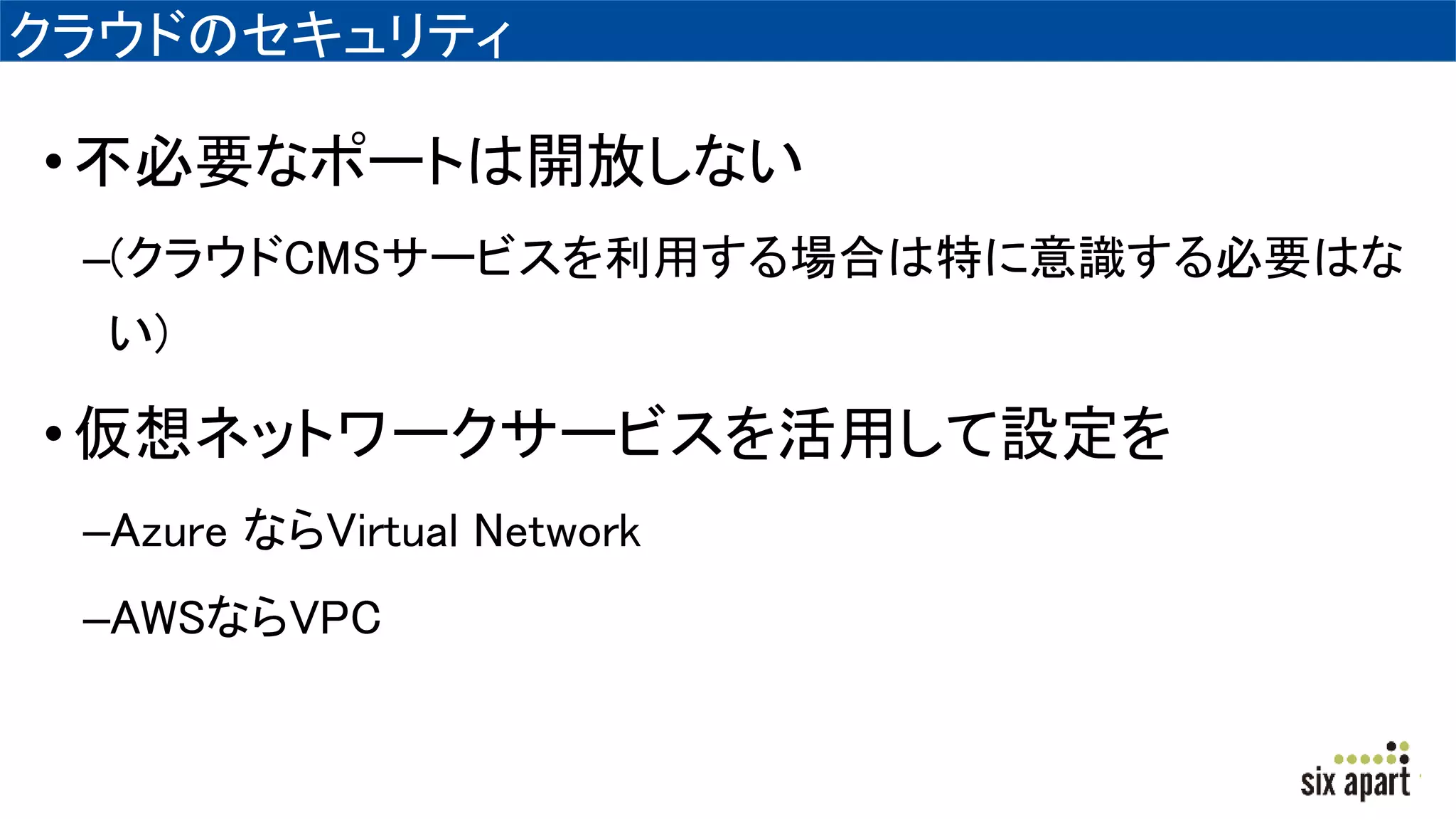 クラウドのセキュリティ
•不必要なポートは開放しない
–(クラウドCMSサービスを利用する場合は特に意識する必要はな
い)
•仮想ネットワークサービスを活用して設定を
–Azure ならVirtual Network
–AWSならVPC
 