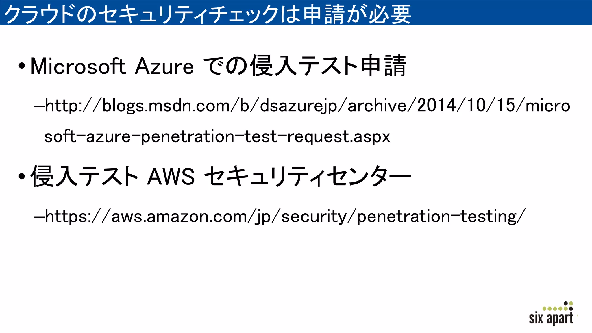 クラウドのセキュリティチェックは申請が必要
•Microsoft Azure での侵入テスト申請
–http://blogs.msdn.com/b/dsazurejp/archive/2014/10/15/micro
soft-azure-penetration-test-request.aspx
•侵入テスト AWS セキュリティセンター
–https://aws.amazon.com/jp/security/penetration-testing/
 