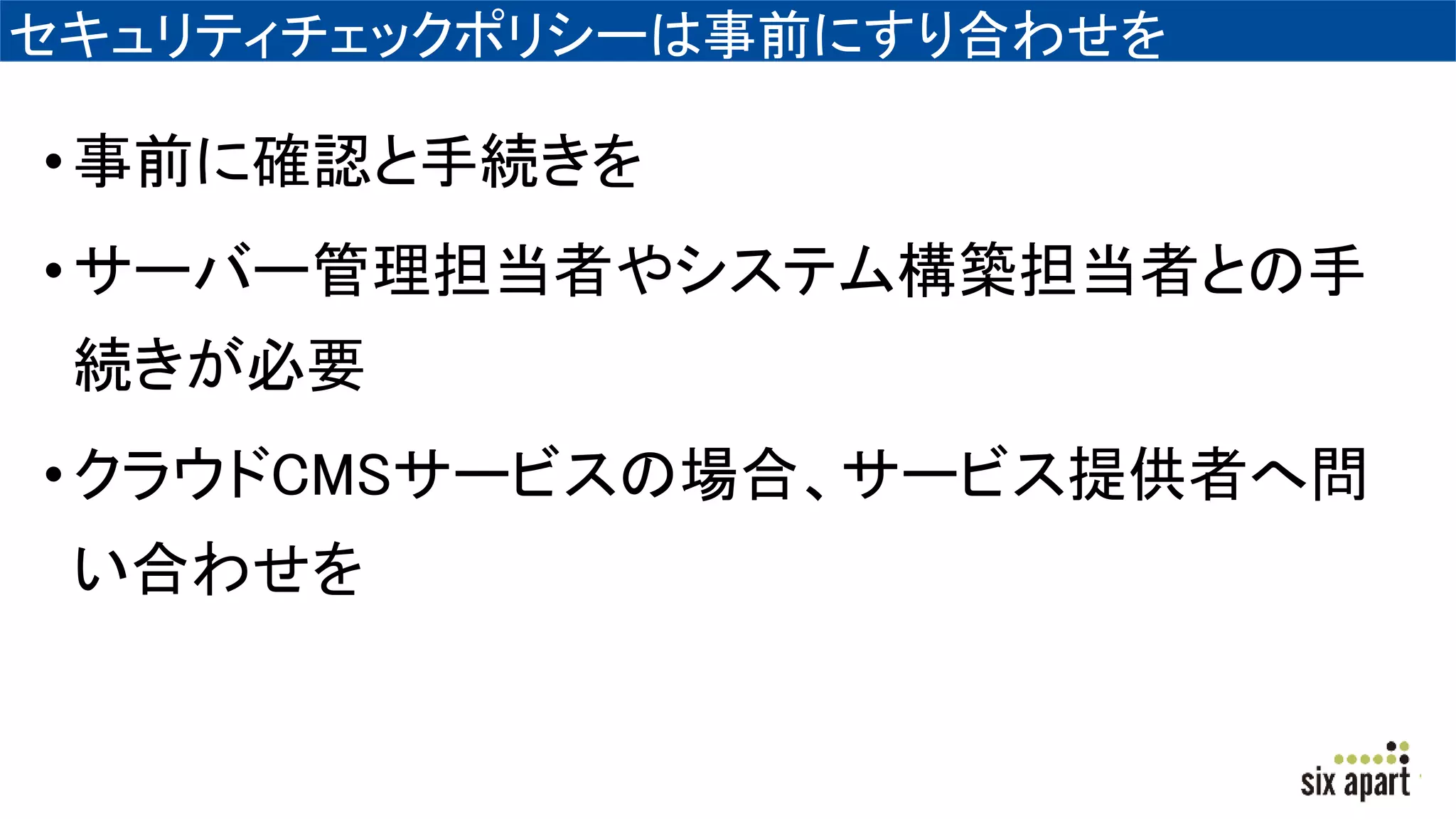 セキュリティチェックポリシーは事前にすり合わせを
•事前に確認と手続きを
•サーバー管理担当者やシステム構築担当者との手
続きが必要
•クラウドCMSサービスの場合、サービス提供者へ問
い合わせを
 