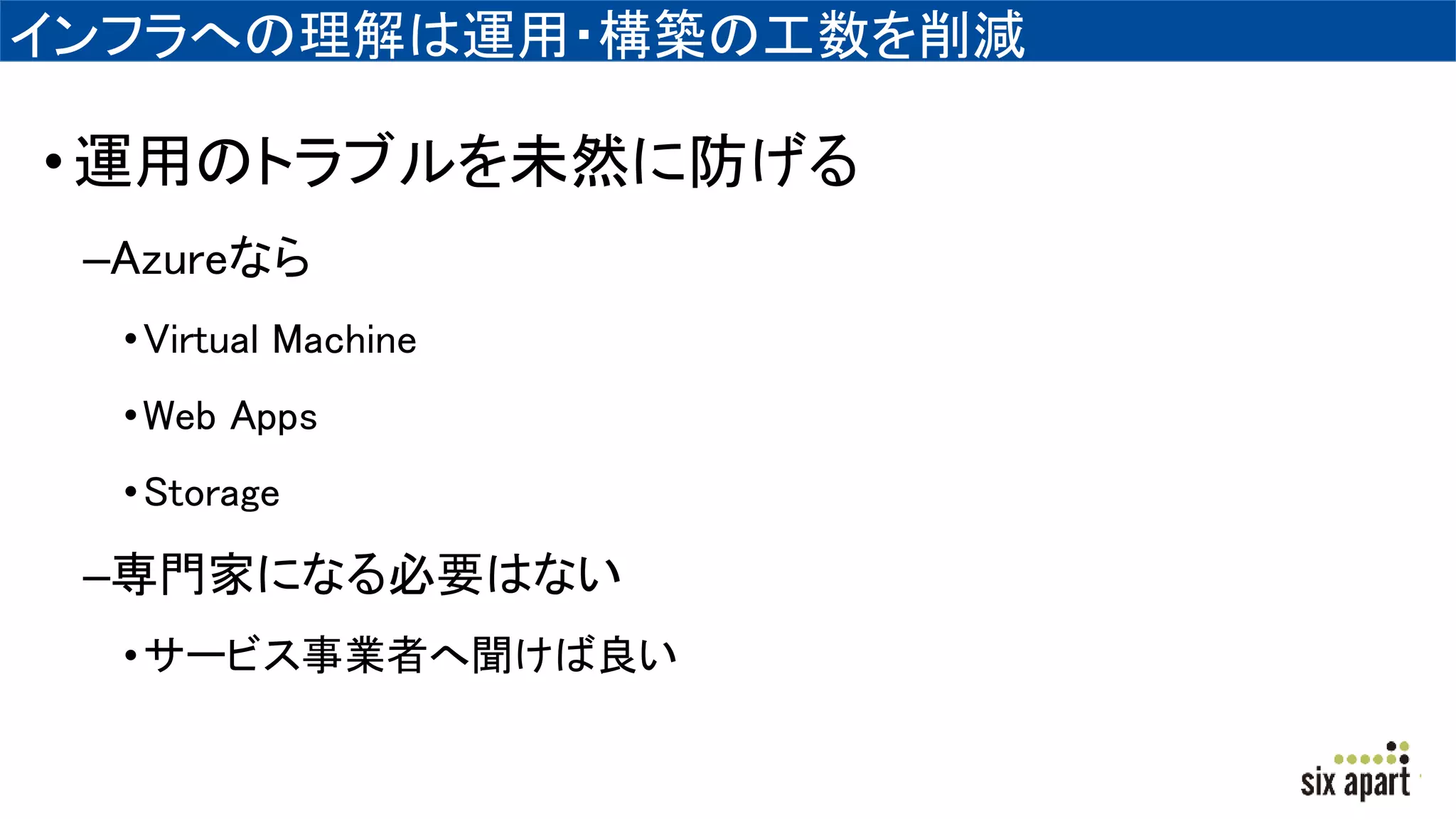 インフラへの理解は運用・構築の工数を削減
•運用のトラブルを未然に防げる
–Azureなら
•Virtual Machine
•Web Apps
•Storage
–専門家になる必要はない
•サービス事業者へ聞けば良い
 