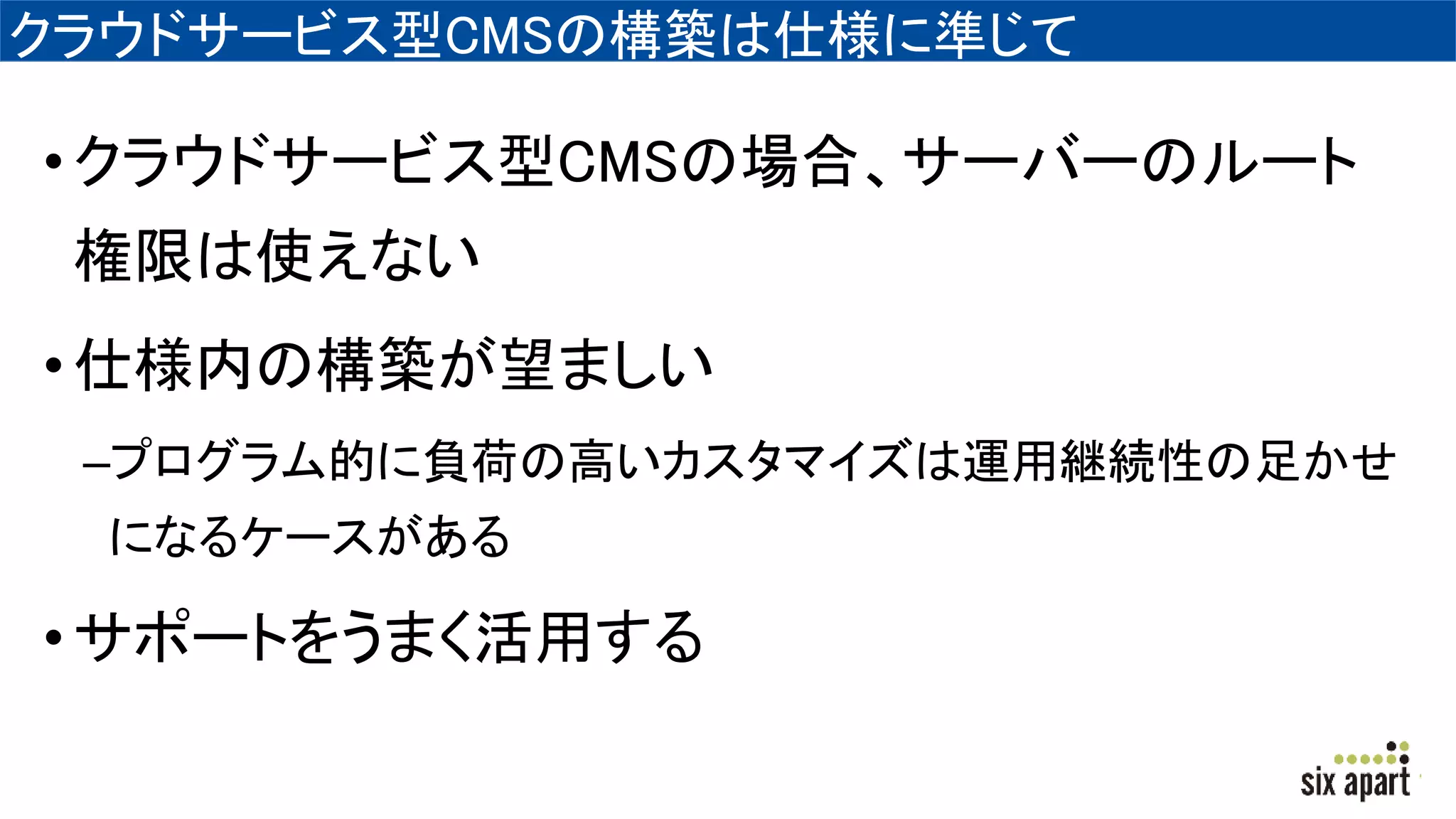 クラウドサービス型CMSの構築は仕様に準じて
•クラウドサービス型CMSの場合、サーバーのルート
権限は使えない
•仕様内の構築が望ましい
–プログラム的に負荷の高いカスタマイズは運用継続性の足かせ
になるケースがある
•サポートをうまく活用する
 