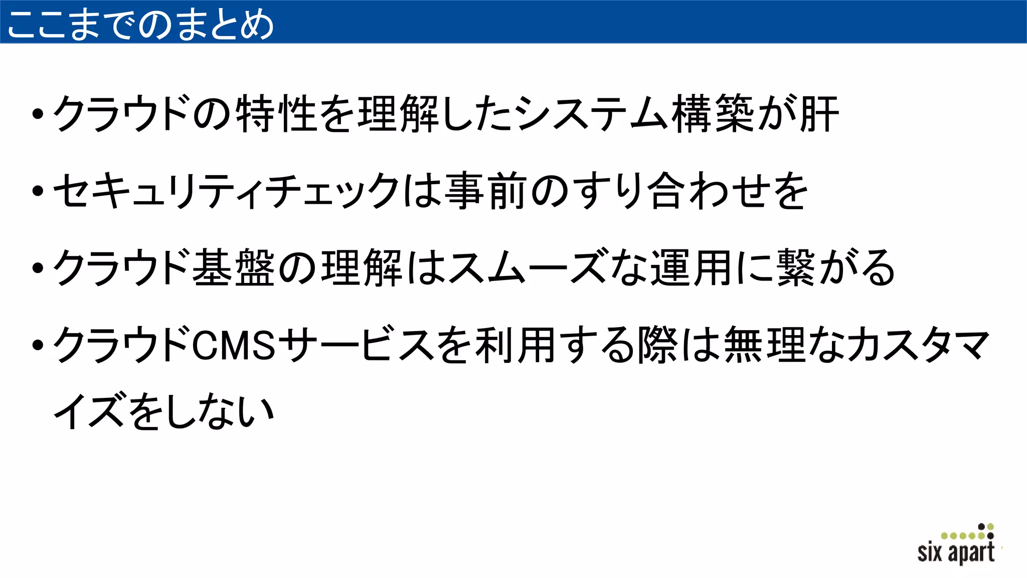 ここまでのまとめ
•クラウドの特性を理解したシステム構築が肝
•セキュリティチェックは事前のすり合わせを
•クラウド基盤の理解はスムーズな運用に繋がる
•クラウドCMSサービスを利用する際は無理なカスタマ
イズをしない
 