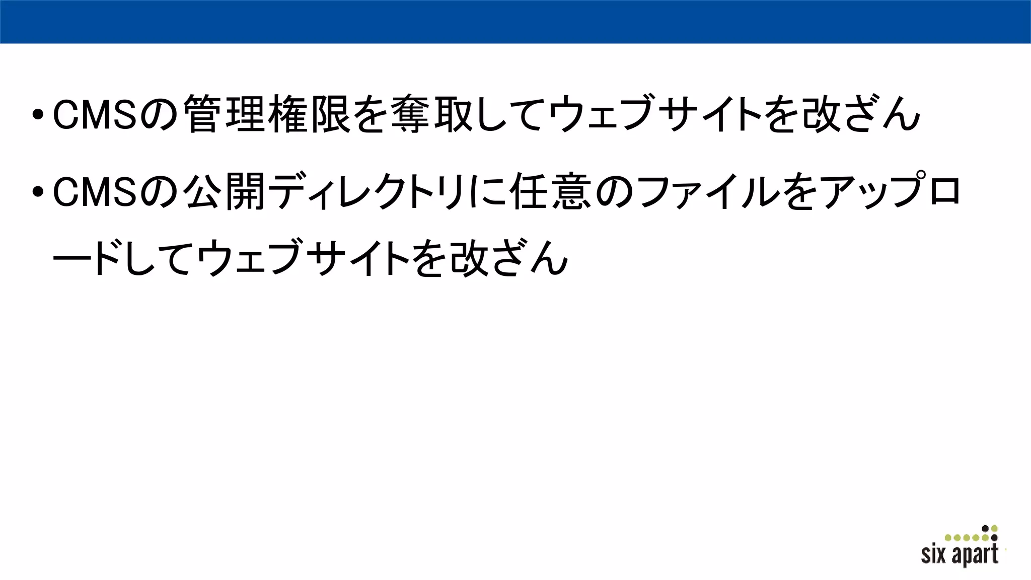 •CMSの管理権限を奪取してウェブサイトを改ざん
•CMSの公開ディレクトリに任意のファイルをアップロ
ードしてウェブサイトを改ざん
 